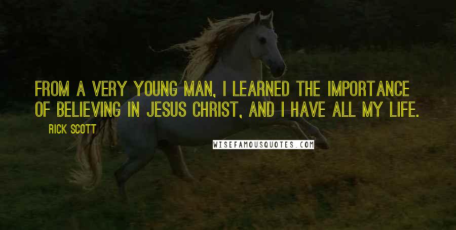 Rick Scott quotes: From a very young man, I learned the importance of believing in Jesus Christ, and I have all my life. Rick Scott quotes: From a very young man, I learned the importance of believing in Jesus Christ, and I have all my life.