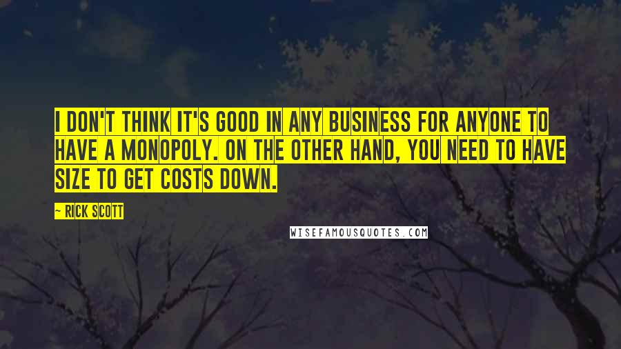 Rick Scott quotes: I don't think it's good in any business for anyone to have a monopoly. On the other hand, you need to have size to get costs down. Rick Scott quotes: I don't think it's good in any business for anyone to have a monopoly. On the other hand, you need to have size to get costs down.