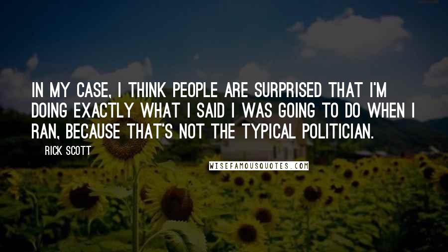 Rick Scott quotes: In my case, I think people are surprised that I'm doing exactly what I said I was going to do when I ran, because that's not the typical politician. Rick Scott quotes: In my case, I think people are surprised that I'm doing exactly what I said I was going to do when I ran, because that's not the typical politician.