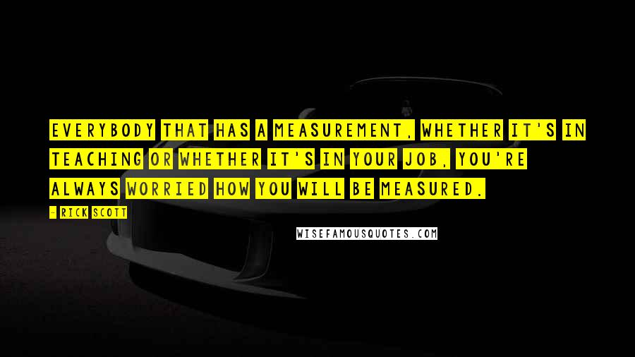 Rick Scott quotes: Everybody that has a measurement, whether it's in teaching or whether it's in your job, you're always worried how you will be measured. Rick Scott quotes: Everybody that has a measurement, whether it's in teaching or whether it's in your job, you're always worried how you will be measured.