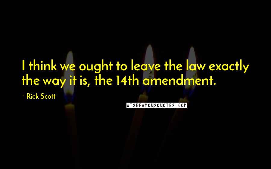 Rick Scott quotes: I think we ought to leave the law exactly the way it is, the 14th amendment.