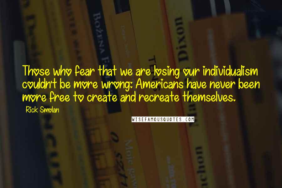 Rick Smolan quotes: Those who fear that we are losing our individualism couldn't be more wrong: Americans have never been more free to create and recreate themselves.