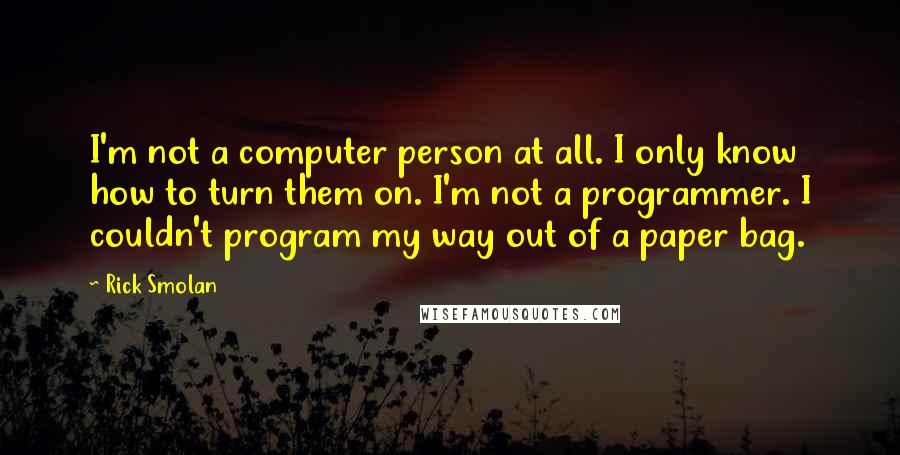 Rick Smolan quotes: I'm not a computer person at all. I only know how to turn them on. I'm not a programmer. I couldn't program my way out of a paper bag.