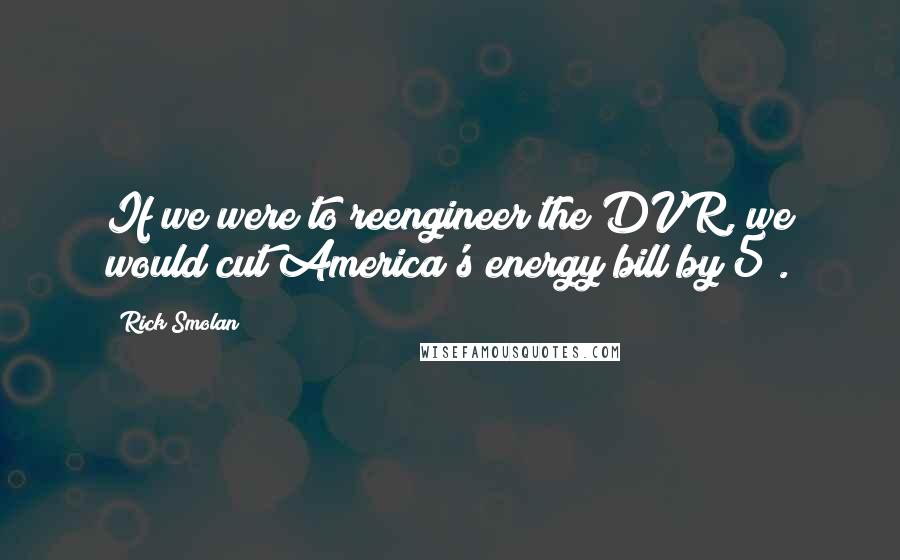 Rick Smolan quotes: If we were to reengineer the DVR, we would cut America's energy bill by 5%.