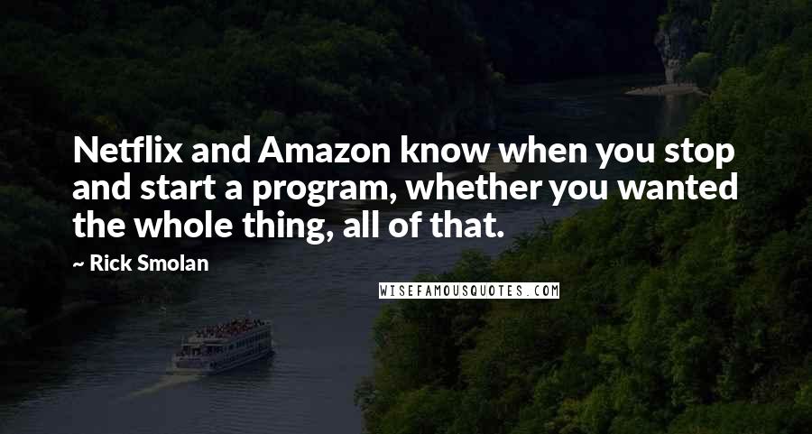 Rick Smolan quotes: Netflix and Amazon know when you stop and start a program, whether you wanted the whole thing, all of that. Rick Smolan quotes: Netflix and Amazon know when you stop and start a program, whether you wanted the whole thing, all of that.