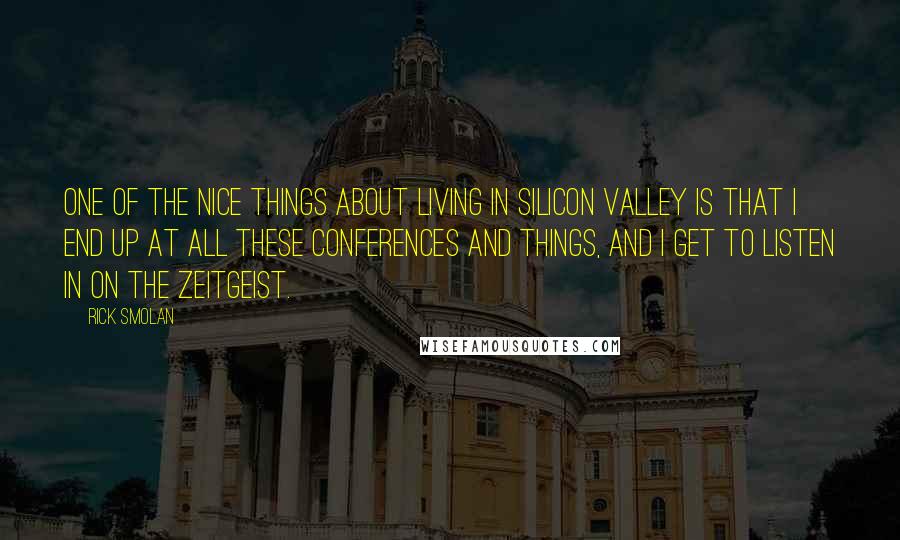 Rick Smolan quotes: One of the nice things about living in Silicon Valley is that I end up at all these conferences and things, and I get to listen in on the zeitgeist.