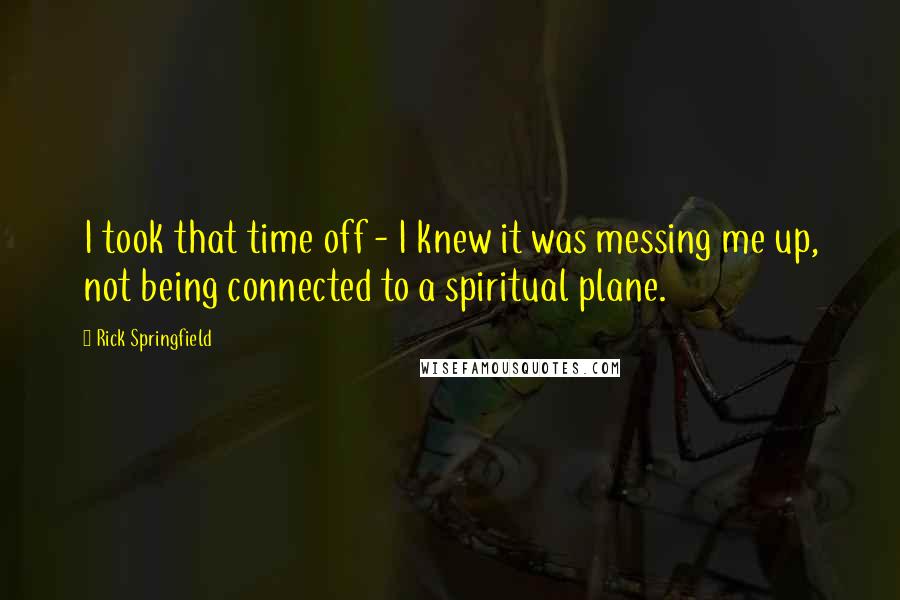 Rick Springfield quotes: I took that time off - I knew it was messing me up, not being connected to a spiritual plane.