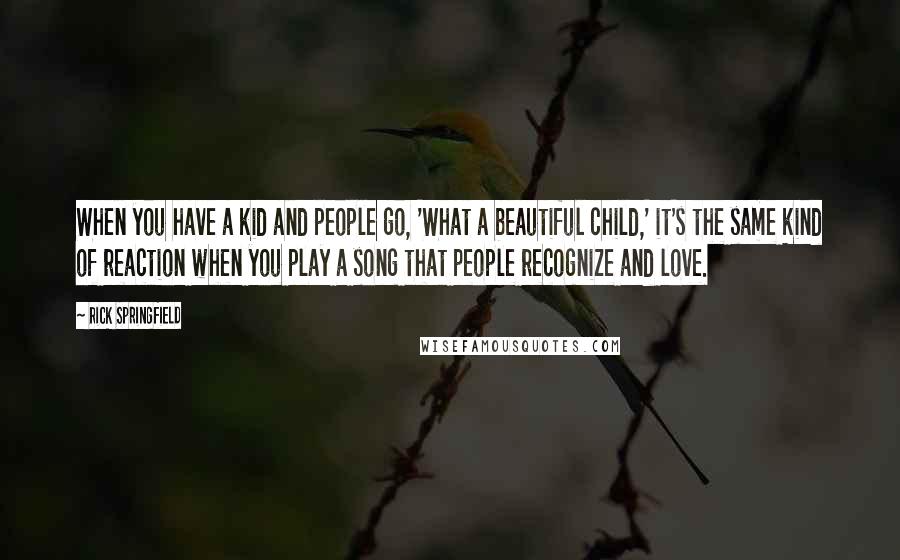 Rick Springfield quotes: When you have a kid and people go, 'What a beautiful child,' it's the same kind of reaction when you play a song that people recognize and love. Rick Springfield quotes: When you have a kid and people go, 'What a beautiful child,' it's the same kind of reaction when you play a song that people recognize and love.