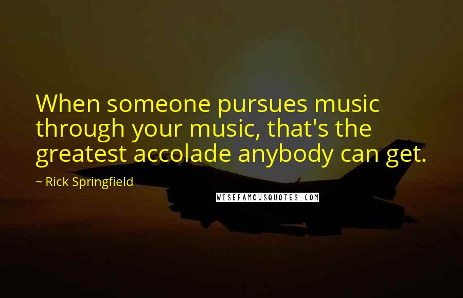Rick Springfield quotes: When someone pursues music through your music, that's the greatest accolade anybody can get.