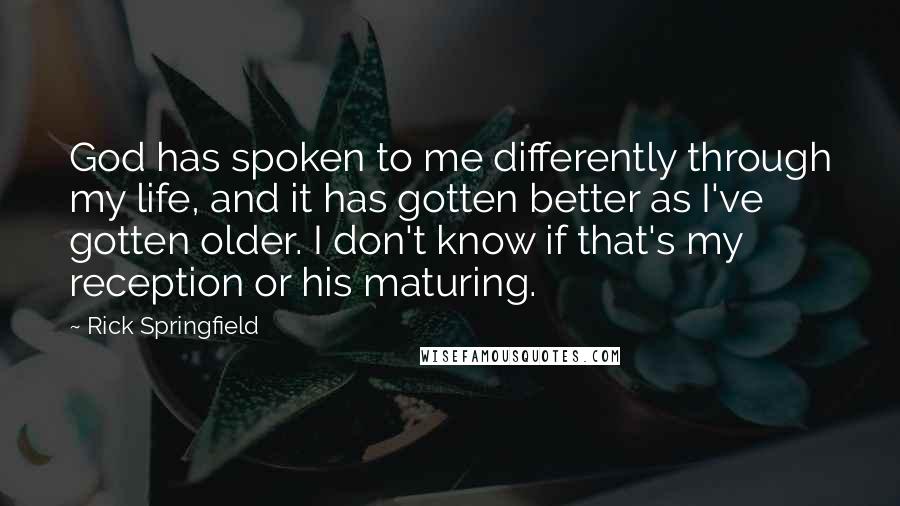Rick Springfield quotes: God has spoken to me differently through my life, and it has gotten better as I've gotten older. I don't know if that's my reception or his maturing. Rick Springfield quotes: God has spoken to me differently through my life, and it has gotten better as I've gotten older. I don't know if that's my reception or his maturing.