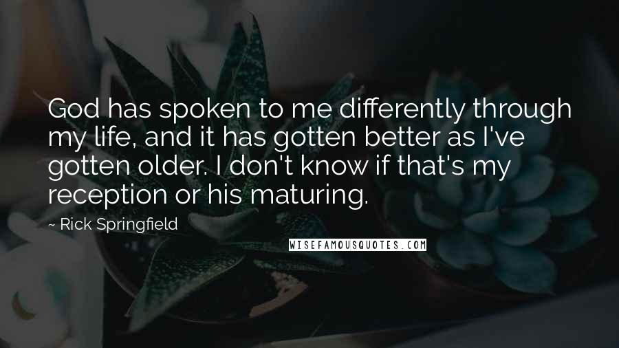 Rick Springfield quotes: God has spoken to me differently through my life, and it has gotten better as I've gotten older. I don't know if that's my reception or his maturing.