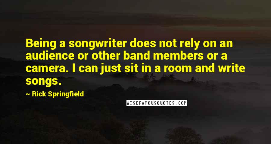 Rick Springfield quotes: Being a songwriter does not rely on an audience or other band members or a camera. I can just sit in a room and write songs. Rick Springfield quotes: Being a songwriter does not rely on an audience or other band members or a camera. I can just sit in a room and write songs.
