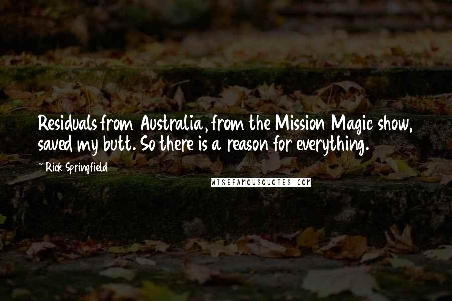 Rick Springfield quotes: Residuals from Australia, from the Mission Magic show, saved my butt. So there is a reason for everything. Rick Springfield quotes: Residuals from Australia, from the Mission Magic show, saved my butt. So there is a reason for everything.