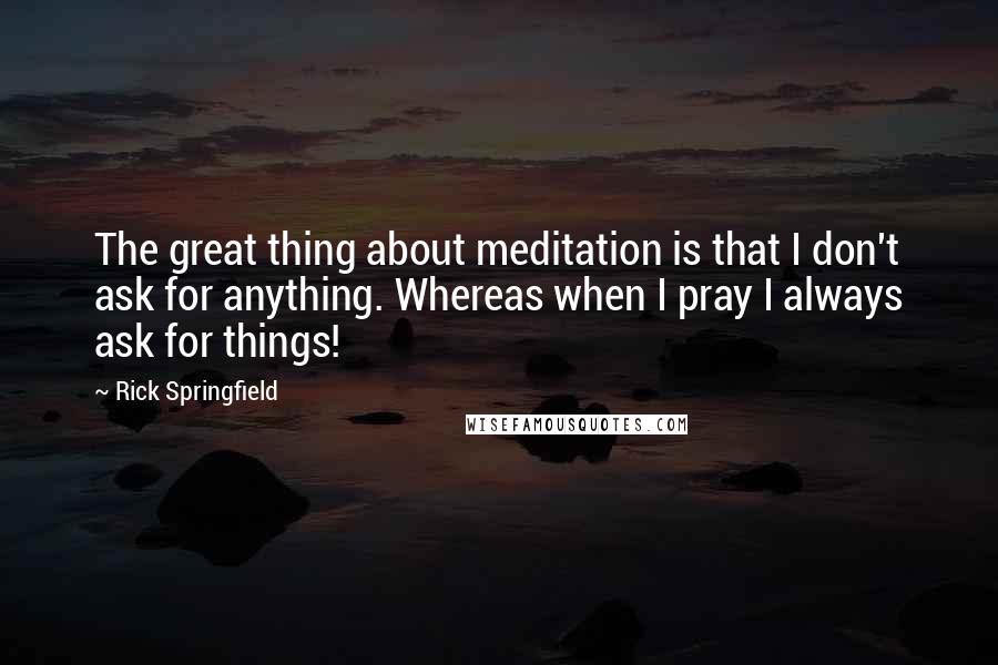 Rick Springfield quotes: The great thing about meditation is that I don't ask for anything. Whereas when I pray I always ask for things! Rick Springfield quotes: The great thing about meditation is that I don't ask for anything. Whereas when I pray I always ask for things!