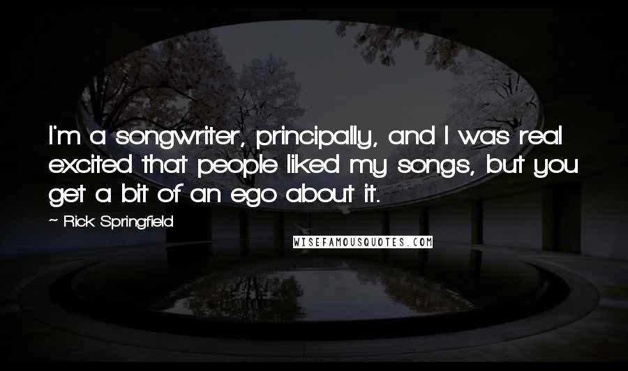 Rick Springfield quotes: I'm a songwriter, principally, and I was real excited that people liked my songs, but you get a bit of an ego about it. Rick Springfield quotes: I'm a songwriter, principally, and I was real excited that people liked my songs, but you get a bit of an ego about it.