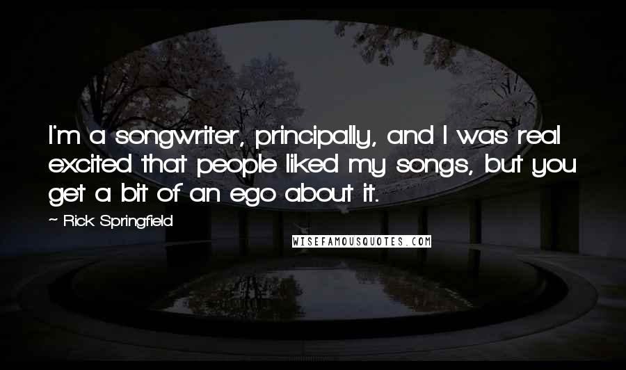 Rick Springfield quotes: I'm a songwriter, principally, and I was real excited that people liked my songs, but you get a bit of an ego about it.