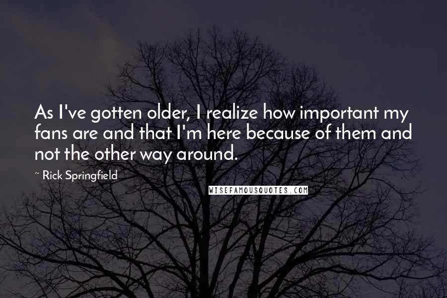 Rick Springfield quotes: As I've gotten older, I realize how important my fans are and that I'm here because of them and not the other way around. Rick Springfield quotes: As I've gotten older, I realize how important my fans are and that I'm here because of them and not the other way around.