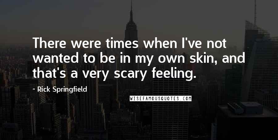 Rick Springfield quotes: There were times when I've not wanted to be in my own skin, and that's a very scary feeling.