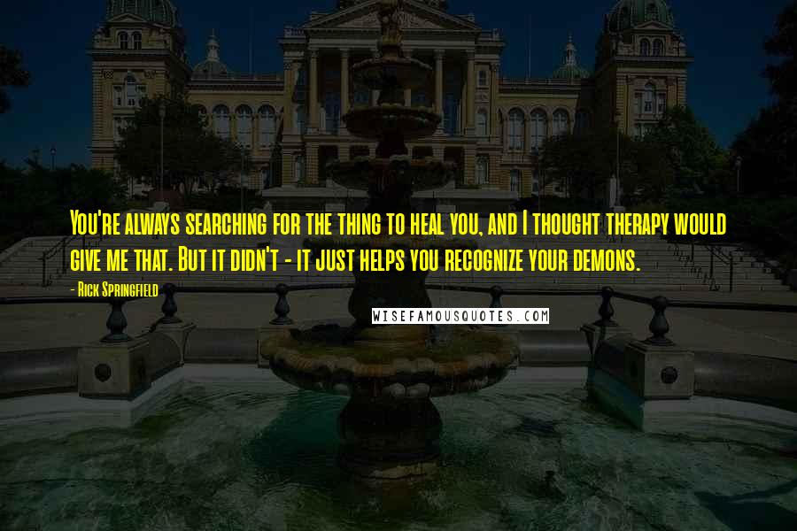 Rick Springfield quotes: You're always searching for the thing to heal you, and I thought therapy would give me that. But it didn't - it just helps you recognize your demons. Rick Springfield quotes: You're always searching for the thing to heal you, and I thought therapy would give me that. But it didn't - it just helps you recognize your demons.