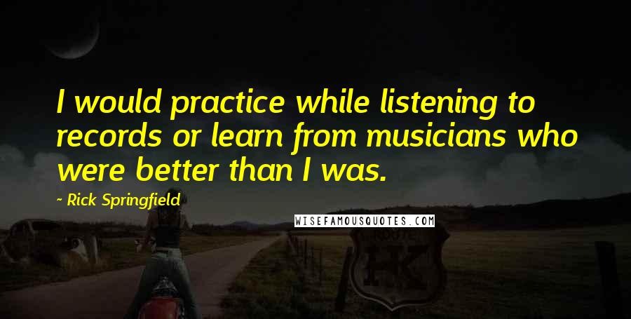 Rick Springfield quotes: I would practice while listening to records or learn from musicians who were better than I was.