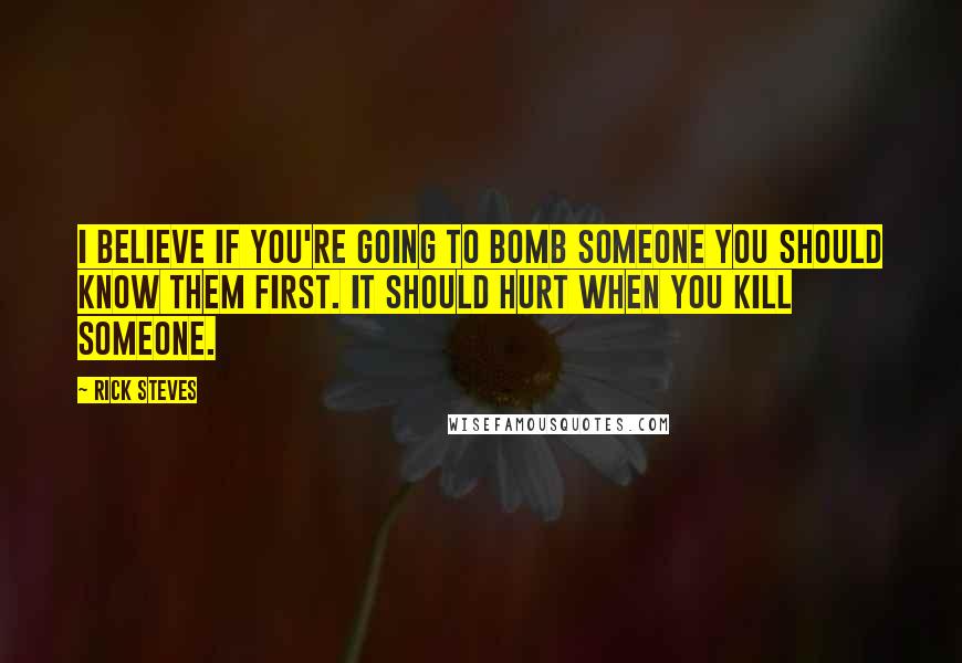 Rick Steves quotes: I believe if you're going to bomb someone you should know them first. It should hurt when you kill someone.