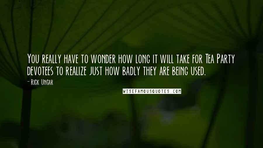 Rick Ungar quotes: You really have to wonder how long it will take for Tea Party devotees to realize just how badly they are being used. Rick Ungar quotes: You really have to wonder how long it will take for Tea Party devotees to realize just how badly they are being used.