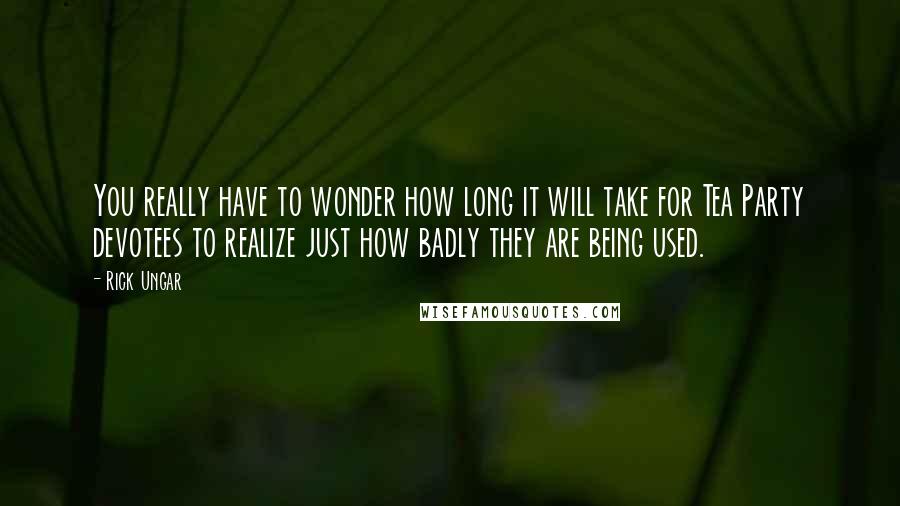 Rick Ungar quotes: You really have to wonder how long it will take for Tea Party devotees to realize just how badly they are being used.