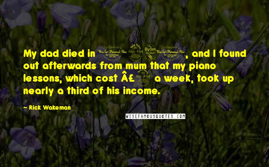 Rick Wakeman quotes: My dad died in 1980, and I found out afterwards from mum that my piano lessons, which cost £2 a week, took up nearly a third of his income. Rick Wakeman quotes: My dad died in 1980, and I found out afterwards from mum that my piano lessons, which cost £2 a week, took up nearly a third of his income.