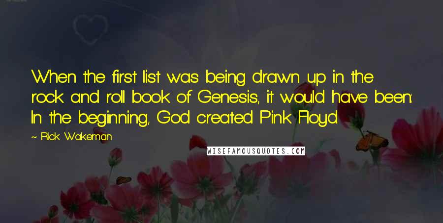 Rick Wakeman quotes: When the first list was being drawn up in the rock and roll book of Genesis, it would have been: In the beginning, God created Pink Floyd. Rick Wakeman quotes: When the first list was being drawn up in the rock and roll book of Genesis, it would have been: In the beginning, God created Pink Floyd.