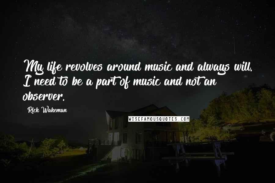 Rick Wakeman quotes: My life revolves around music and always will. I need to be a part of music and not an observer.