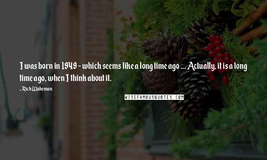 Rick Wakeman quotes: I was born in 1949 - which seems like a long time ago ... Actually, it is a long time ago, when I think about it.