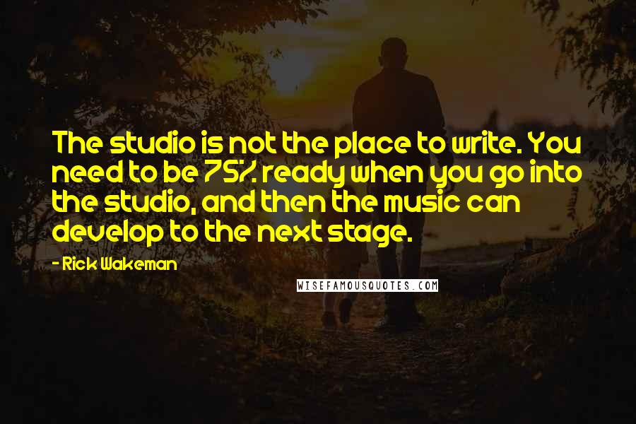 Rick Wakeman quotes: The studio is not the place to write. You need to be 75% ready when you go into the studio, and then the music can develop to the next stage. Rick Wakeman quotes: The studio is not the place to write. You need to be 75% ready when you go into the studio, and then the music can develop to the next stage.