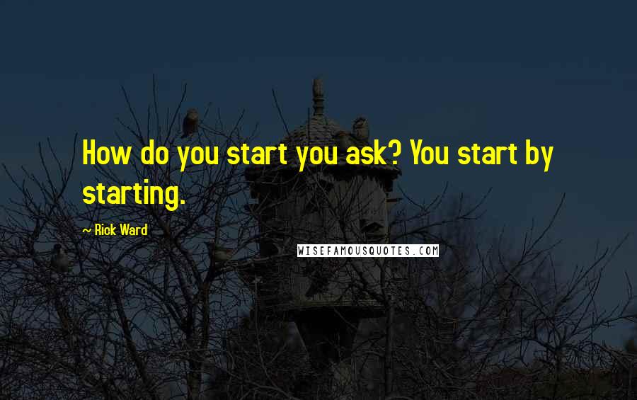 Rick Ward quotes: How do you start you ask? You start by starting.