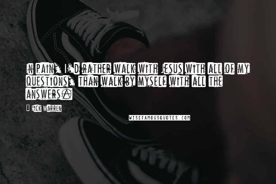 Rick Warren quotes: In pain, I'd rather walk with Jesus with all of my questions, than walk by myself with all the answers.