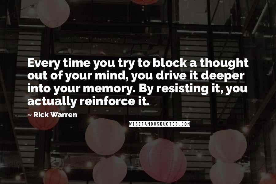 Rick Warren quotes: Every time you try to block a thought out of your mind, you drive it deeper into your memory. By resisting it, you actually reinforce it.
