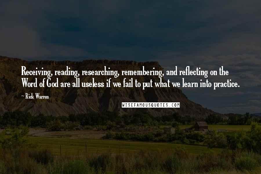 Rick Warren quotes: Receiving, reading, researching, remembering, and reflecting on the Word of God are all useless if we fail to put what we learn into practice.