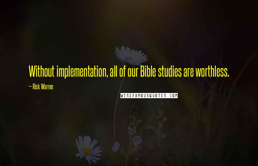 Rick Warren quotes: Without implementation, all of our Bible studies are worthless.