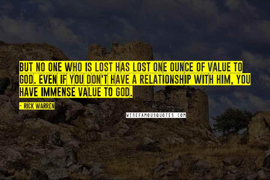 Rick Warren quotes: But no one who is lost has lost one ounce of value to God. Even if you don't have a relationship with him, you have immense value to God.