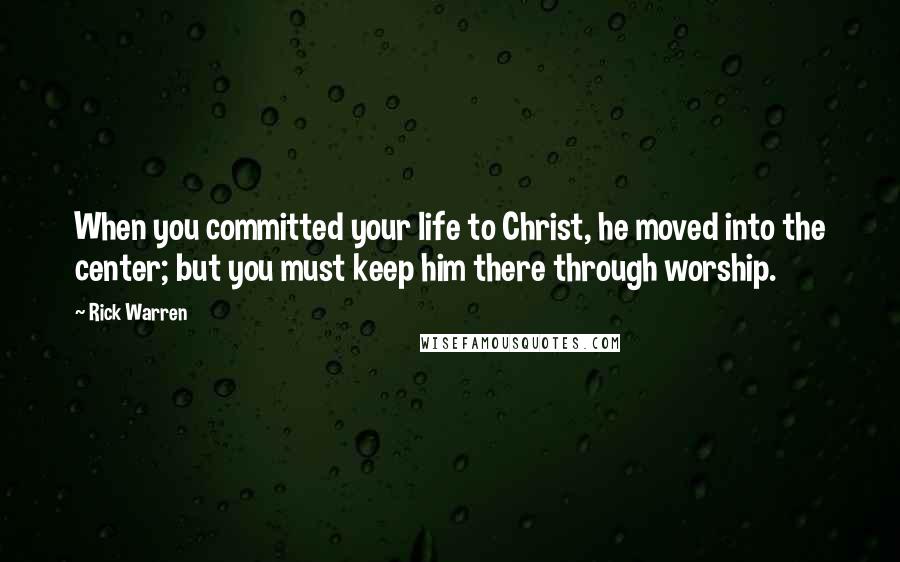 Rick Warren quotes: When you committed your life to Christ, he moved into the center; but you must keep him there through worship.