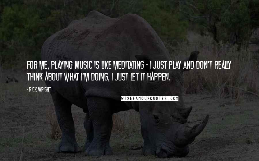 Rick Wright quotes: For me, playing music is like meditating - I just play and don't really think about what I'm doing, I just let it happen.