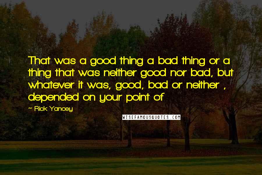 Rick Yancey quotes: That was a good thing a bad thing or a thing that was neither good nor bad, but whatever it was, good, bad or neither , depended on your point