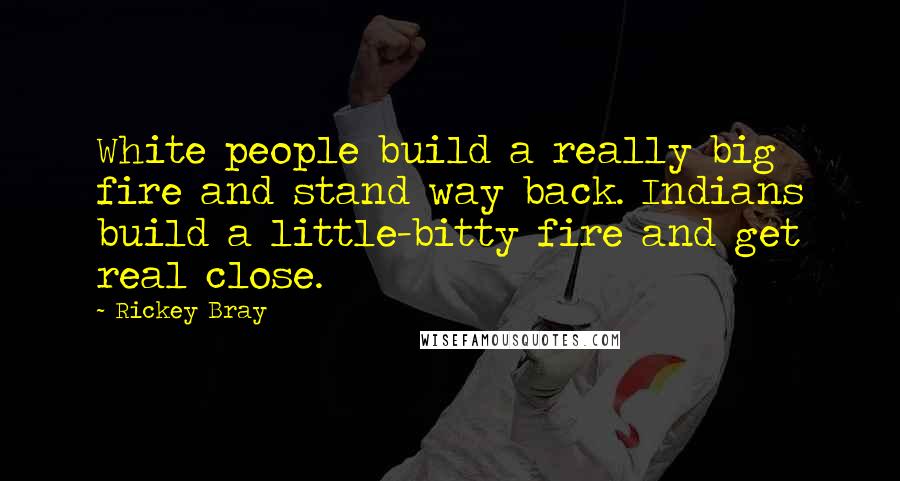 Rickey Bray quotes: White people build a really big fire and stand way back. Indians build a little-bitty fire and get real close. Rickey Bray quotes: White people build a really big fire and stand way back. Indians build a little-bitty fire and get real close.