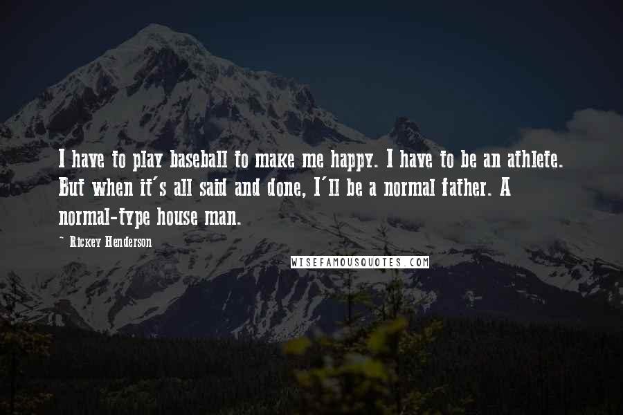 Rickey Henderson quotes: I have to play baseball to make me happy. I have to be an athlete. But when it's all said and done, I'll be a normal father. A normal-type house