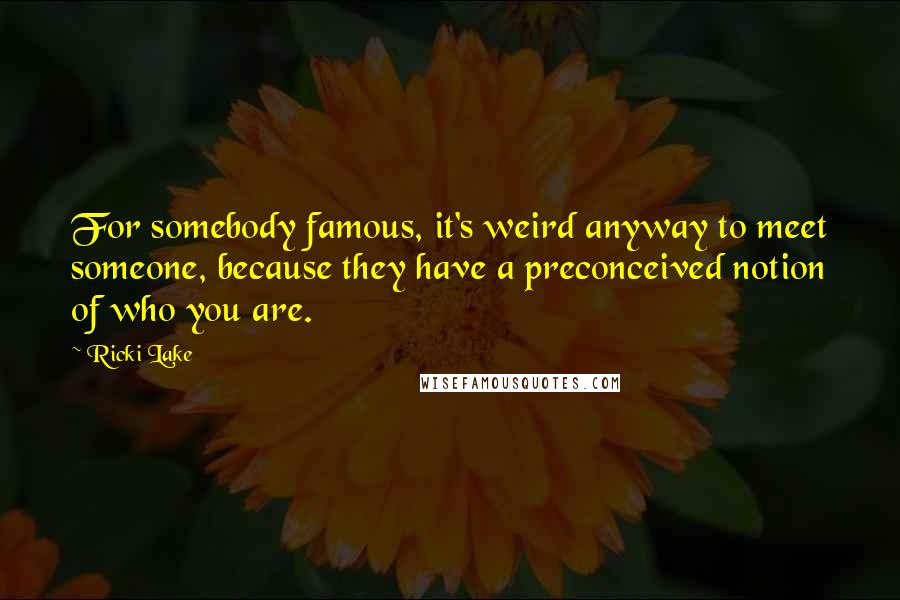 Ricki Lake quotes: For somebody famous, it's weird anyway to meet someone, because they have a preconceived notion of who you are. Ricki Lake quotes: For somebody famous, it's weird anyway to meet someone, because they have a preconceived notion of who you are.