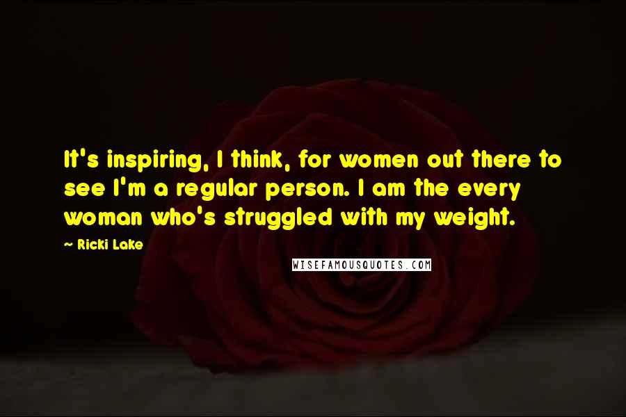 Ricki Lake quotes: It's inspiring, I think, for women out there to see I'm a regular person. I am the every woman who's struggled with my weight.