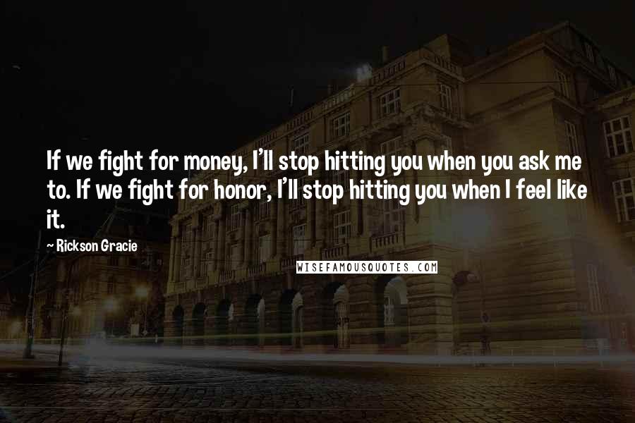 Rickson Gracie quotes: If we fight for money, I'll stop hitting you when you ask me to. If we fight for honor, I'll stop hitting you when I feel like it.