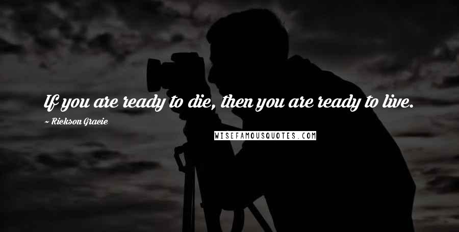 Rickson Gracie quotes: If you are ready to die, then you are ready to live.
