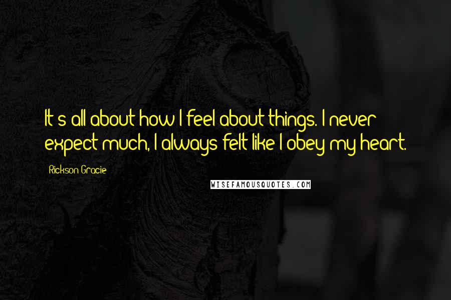 Rickson Gracie quotes: It's all about how I feel about things. I never expect much, I always felt like I obey my heart.