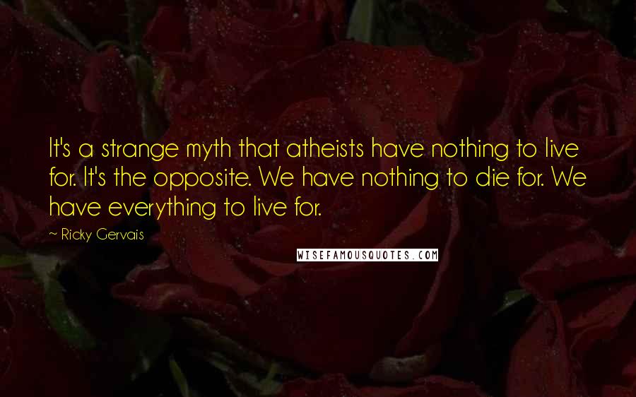 Ricky Gervais quotes: It's a strange myth that atheists have nothing to live for. It's the opposite. We have nothing to die for. We have everything to live for.