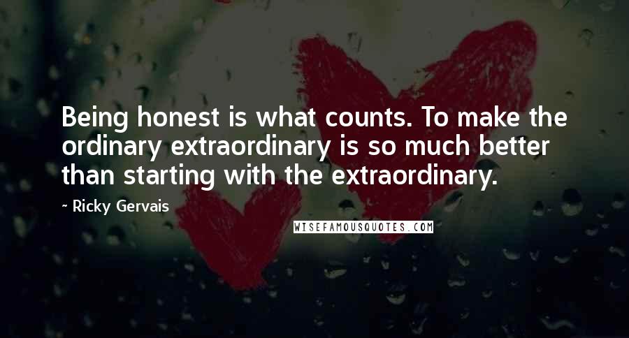 Ricky Gervais quotes: Being honest is what counts. To make the ordinary extraordinary is so much better than starting with the extraordinary.